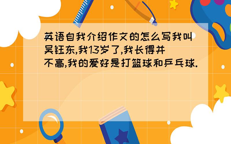 英语自我介绍作文的怎么写我叫吴钰东,我13岁了,我长得并不高,我的爱好是打篮球和乒乓球.
