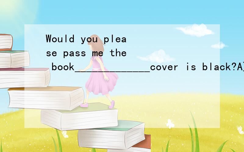 Would you please pass me the book_____________cover is black?A) whichB) whoseC) thatD) its选什么,为什么