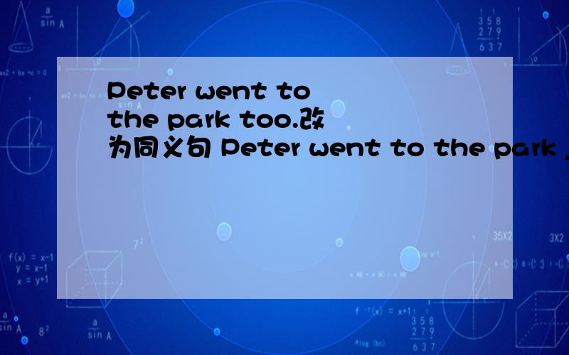 Peter went to the park too.改为同义句 Peter went to the park ________ ________.