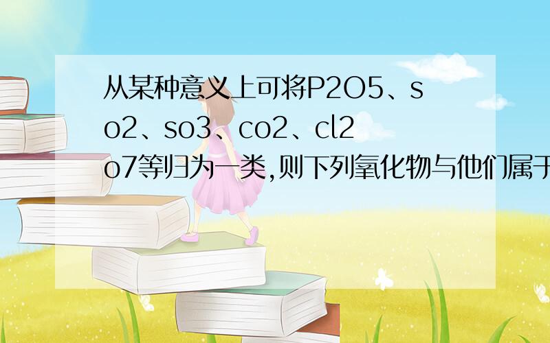 从某种意义上可将P2O5、so2、so3、co2、cl2o7等归为一类,则下列氧化物与他们属于同一类的是A、CO B、CuO C、N2O5 D Na2O5