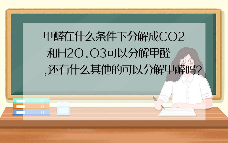 甲醛在什么条件下分解成CO2 和H2O,O3可以分解甲醛,还有什么其他的可以分解甲醛吗?
