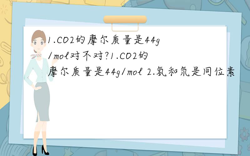 1.CO2的摩尔质量是44g/mol对不对?1.CO2的摩尔质量是44g/mol 2.氢和氘是同位素