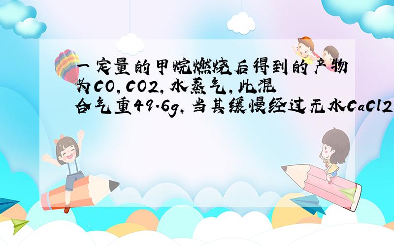 一定量的甲烷燃烧后得到的产物为CO,CO2,水蒸气,此混合气重49.6g,当其缓慢经过无水CaCl2时,CaCl2增重25.2g求原混合气体中CO2的质量