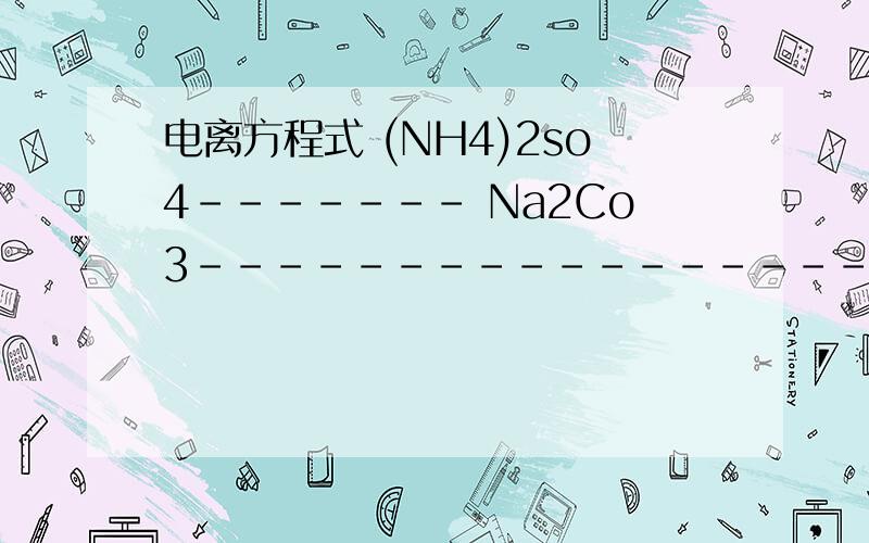 电离方程式 (NH4)2so4------- Na2Co3------------------ Ca(oH)2----------------- K2So4-------- CuSO4--(NH4)2so4-------Na2Co3------------------ Ca(oH)2----------------- K2So4-------- CuSO4---- KNo3---------- NaoH---- Ba(oH02------ H2So4----------- H