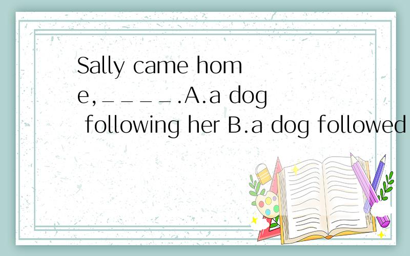 Sally came home,____.A.a dog following her B.a dog followed her C.being followed her D.a dog was followed her还有一道There____,we left.A.being nothing else to do B.is nothing else to doC.was nothing else to do D.having nothing else to do