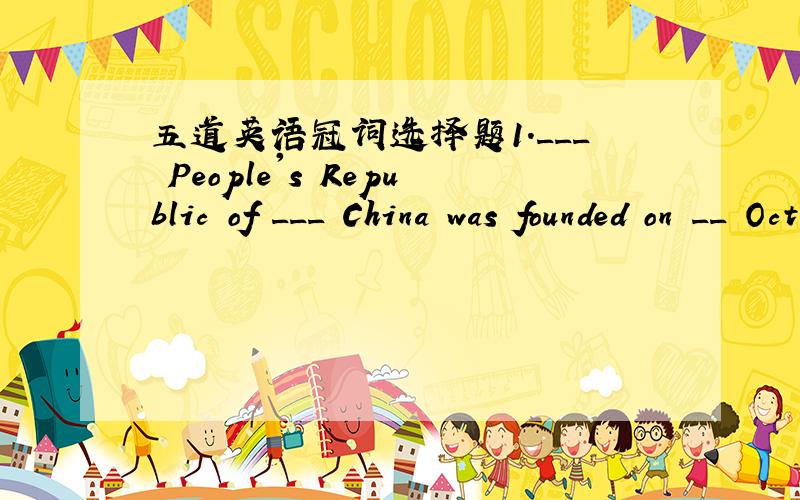 五道英语冠词选择题1.___ People's Republic of ___ China was founded on __ October 1,1949.A.The;/;the B./;/;/; C./the;/ D.The;/;/2.She plays ___ important part in __ basketball team of our school.A.a;the B.the;the C.an;the D.a;a3.l am not good