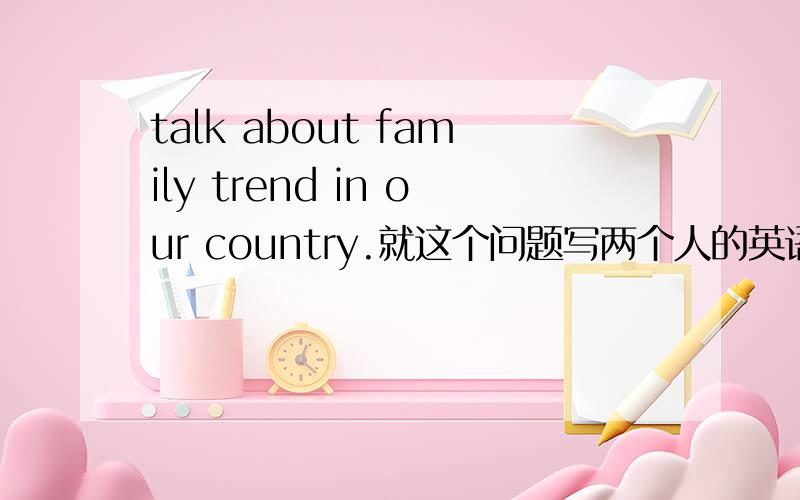 talk about family trend in our country.就这个问题写两个人的英语对话.每个人说十句,尽量简单一些