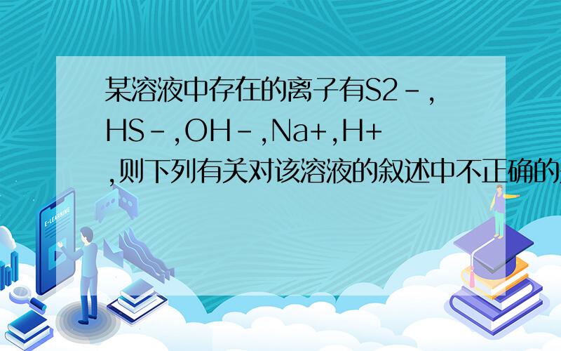 某溶液中存在的离子有S2-,HS-,OH-,Na+,H+,则下列有关对该溶液的叙述中不正确的是A离子浓度可能是Na+>S2->OH->HS->H+B组成该溶液的溶质只能是Na2S或NaHS或者两者混合物C该溶液可能呈中性,或酸性,或