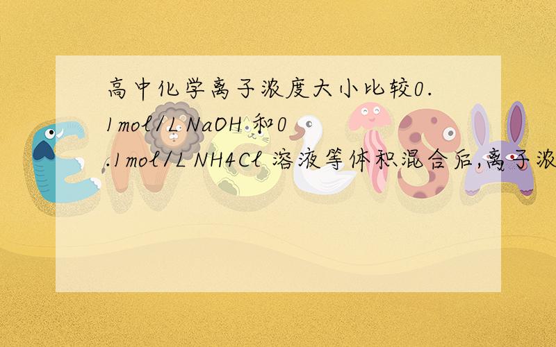 高中化学离子浓度大小比较0.1mol/L NaOH 和0.1mol/L NH4Cl 溶液等体积混合后,离子浓度大小的正确顺序是————————