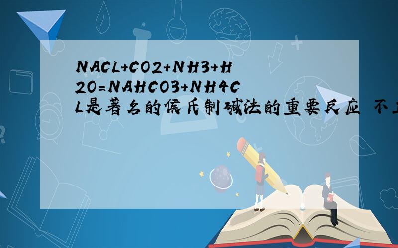 NACL+CO2+NH3+H2O=NAHCO3+NH4CL是著名的侯氏制碱法的重要反应 不正确的是A NAHCO3D的溶解度较小B NAHCO3不是纯碱C析出固体后的溶液为NAHCO3的不饱和溶液D该反应可以获得氮肥
