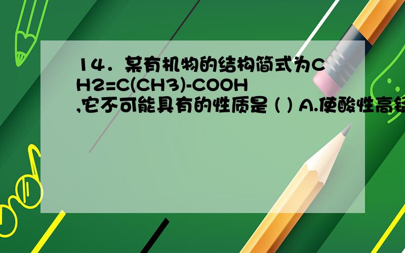 14．某有机物的结构简式为CH2=C(CH3)-COOH,它不可能具有的性质是 ( ) A.使酸性高锰酸钾溶液褪色． B.发生加聚反应 C.发生银镜反应 D.发生还原反应 jieshi解释