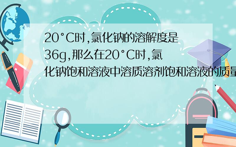 20°C时,氯化钠的溶解度是36g,那么在20°C时,氯化钠饱和溶液中溶质溶剂饱和溶液的质量比是（）.