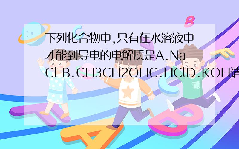 下列化合物中,只有在水溶液中才能到导电的电解质是A.NaCl B.CH3CH2OHC.HClD.KOH请写出每个选择的解释.