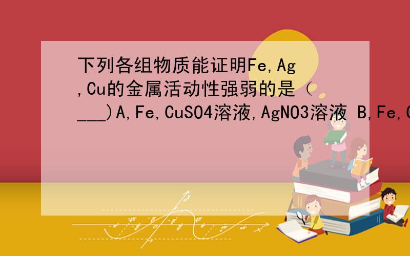 下列各组物质能证明Fe,Ag,Cu的金属活动性强弱的是（___)A,Fe,CuSO4溶液,AgNO3溶液 B,Fe,Cu,AgNO3溶液 C,Ag,Cu,FeCl2溶液 D,Fe,Ag,CuSO4溶液