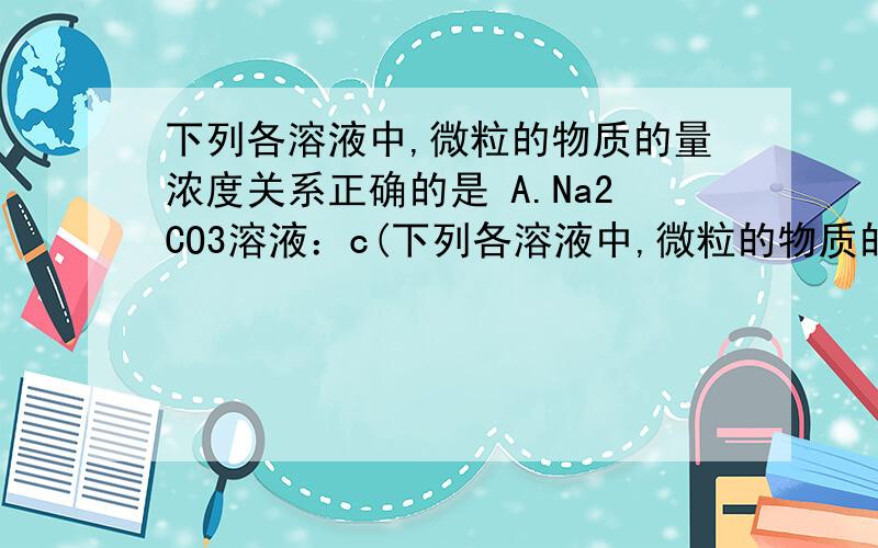 下列各溶液中,微粒的物质的量浓度关系正确的是 A.Na2CO3溶液：c(下列各溶液中,微粒的物质的量浓度关系正确的是A.Na2CO3溶液：c(Na+)=c(CO32-)+c(HCO3-)+c(H2CO3)B.NH4Cl溶液：c(NH4+)=c(Cl-)C.硝酸钠与稀盐