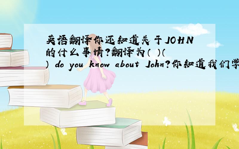 英语翻译你还知道关于JOHN的什么事情?翻译为（ ）（ ） do you know about John?你知道我们学校是什么样子的吗?翻译为Do you know( )( )( )( )(