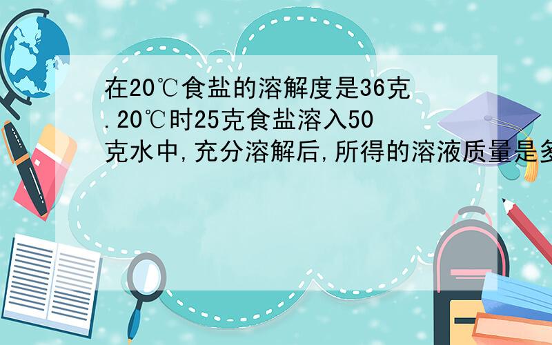 在20℃食盐的溶解度是36克.20℃时25克食盐溶入50克水中,充分溶解后,所得的溶液质量是多少如题