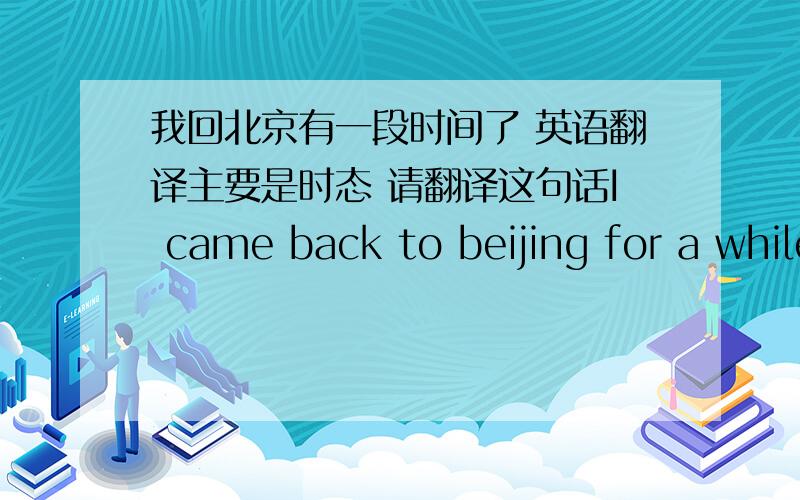 我回北京有一段时间了 英语翻译主要是时态 请翻译这句话I came back to beijing for a while 这样说不可以吗