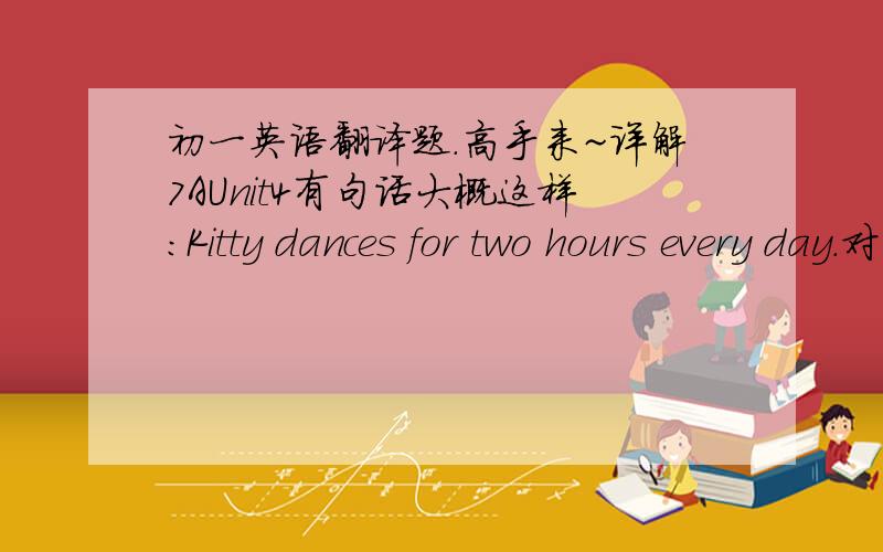 初一英语翻译题.高手来~详解7AUnit4有句话大概这样：Kitty dances for two hours every day.对“for two hours