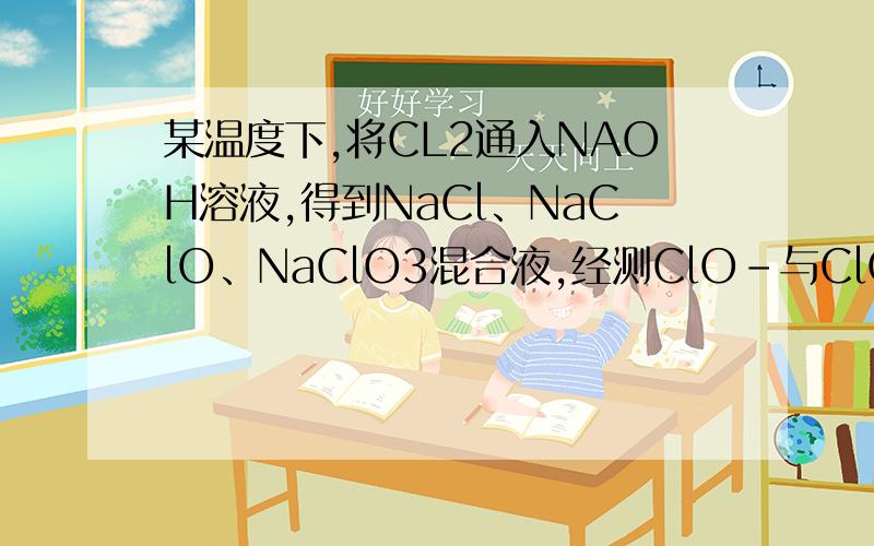 某温度下,将CL2通入NAOH溶液,得到NaCl、NaClO、NaClO3混合液,经测ClO-与ClO3-的浓度比为1∶3,则Cl2与NaOH反应时被还原的氯元素与被氧化的氯元素的物质的量之比为( )A． 21∶5 B． 11∶3 C． 3∶1 D． 4∶