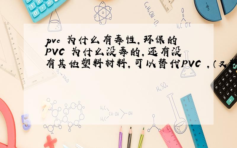 pvc 为什么有毒性,环保的PVC 为什么没毒的,还有没有其他塑料材料,可以替代PVC ,（又软,又无毒）