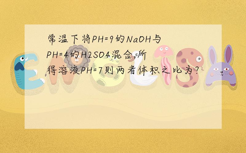 常温下将PH=9的NaOH与PH=4的H2SO4混合,所得溶液PH=7则两者体积之比为?