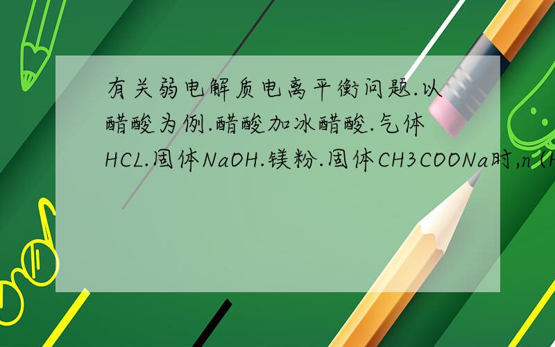有关弱电解质电离平衡问题.以醋酸为例.醋酸加冰醋酸.气体HCL.固体NaOH.镁粉.固体CH3COONa时,n (H+）c(H+）c(CH3COO-）c(CH3COOH）该怎么变化?为什么?