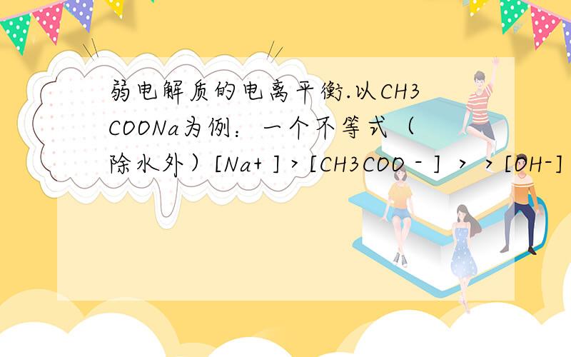 弱电解质的电离平衡.以CH3COONa为例：一个不等式（除水外）[Na+ ] > [CH3COO - ] ＞＞[OH-]＞ [CH3COOH]＞＞ [H+] 为什么 [CH3COOH]＞＞ [H+]