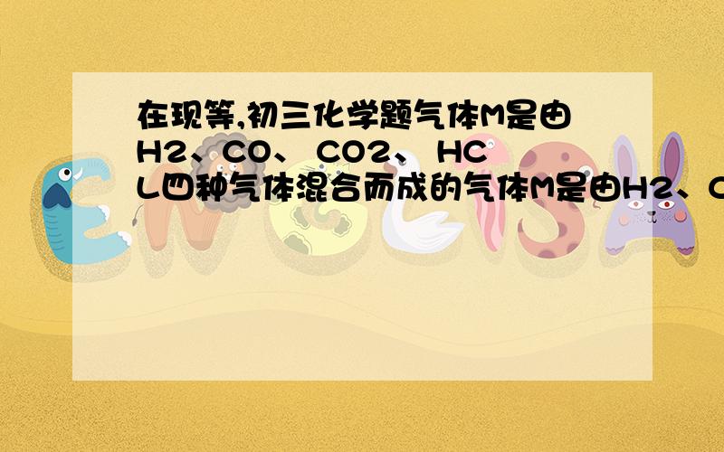在现等,初三化学题气体M是由H2、CO、 CO2、 HCL四种气体混合而成的气体M是由H2、CO、 CO2、 HCL四种气体混合而成的将M依次通过 1.氢氧化钠溶液 2.灼热的氧化铜 3.足量的浓硫酸(每步反应中气体