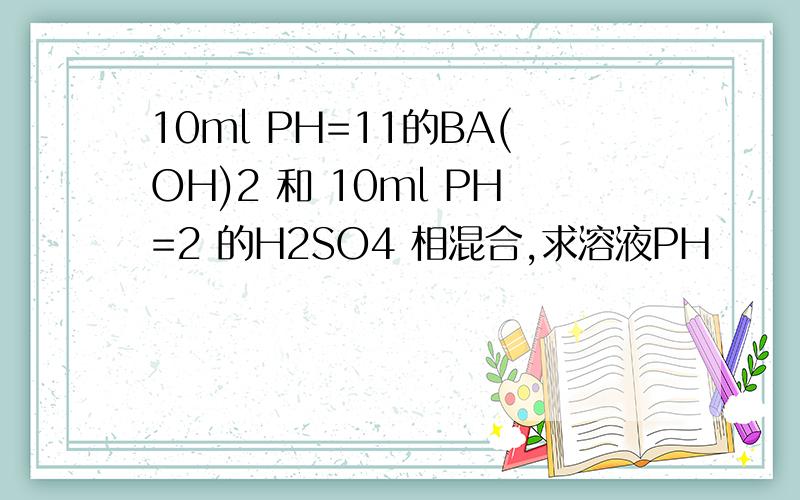 10ml PH=11的BA(OH)2 和 10ml PH=2 的H2SO4 相混合,求溶液PH