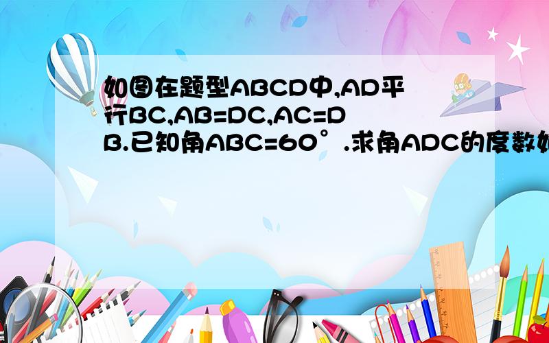 如图在题型ABCD中,AD平行BC,AB=DC,AC=DB.已知角ABC=60°.求角ADC的度数如图在题型ABCD中，AD平行BC，AB=DC，AC=DB.已知角ABC=60°.求角ADC的度数(要过程啊）