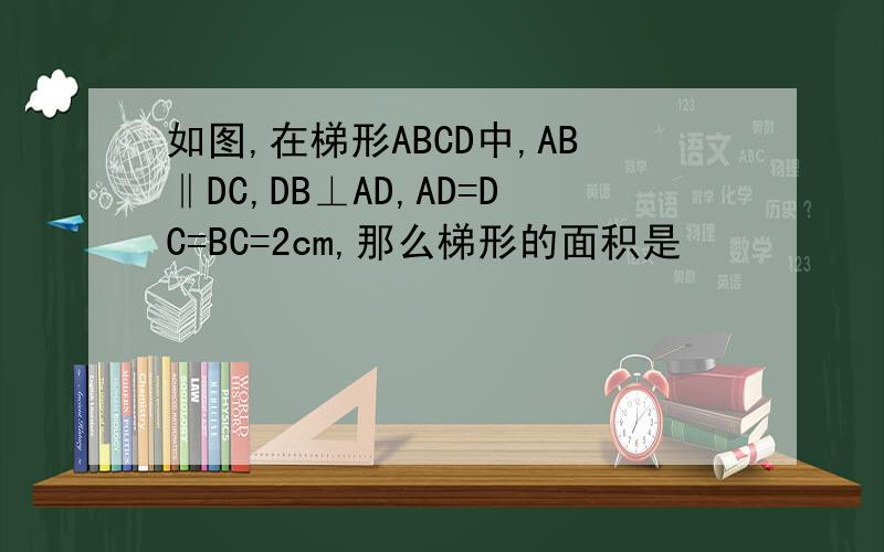 如图,在梯形ABCD中,AB‖DC,DB⊥AD,AD=DC=BC=2cm,那么梯形的面积是