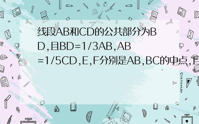 线段AB和CD的公共部分为BD,且BD=1/3AB,AB=1/5CD,E,F分别是AB,BC的中点,且EF=6cm,求AB,CD的长.