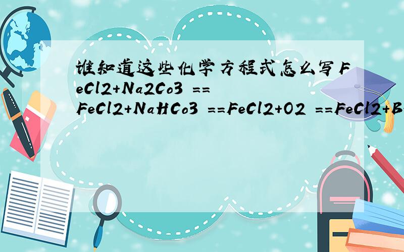 谁知道这些化学方程式怎么写FeCl2+Na2Co3 ==FeCl2+NaHCo3 ==FeCl2+O2 ==FeCl2+Br2 ==FeCl2+Cl2 ==FeCl2+KMnO4 ==FeCl2+Zn ==FeCl3+Na2Co3 ==FeCl3+NaHCo3 ==FeCl3+H2O ==FeCl3+Zn ==FeCl3+Cu ==FeO+O2 ==FeS2+O2 == (生成FeS)FeS2 加热 ==FeS2+H2SO4 =