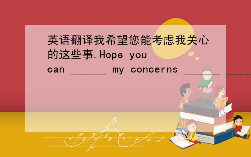 英语翻译我希望您能考虑我关心的这些事.Hope you can ______ my concerns ______ ______.