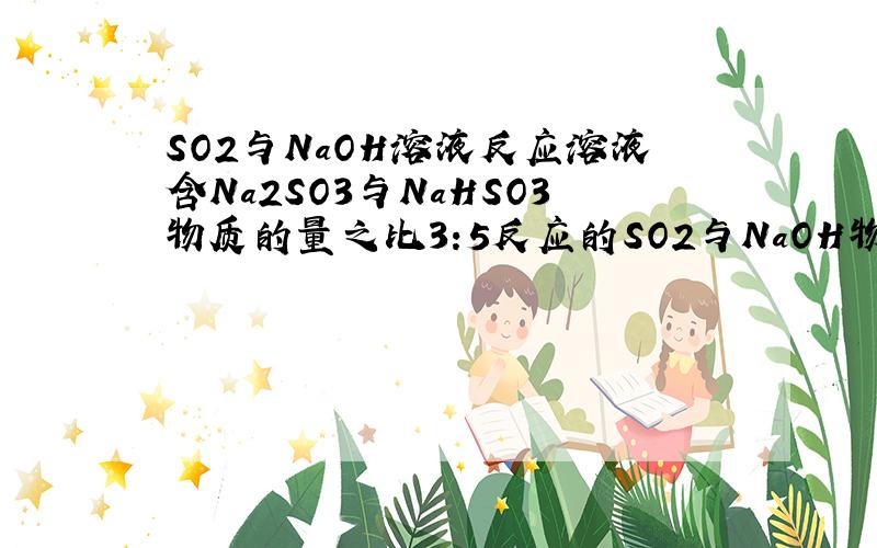 SO2与NaOH溶液反应溶液含Na2SO3与NaHSO3物质的量之比3:5反应的SO2与NaOH物质的量之比?一定物质的量的SO2 与NaOH溶液反应,所得溶液中含Na2SO3与 NaHSO3 物质的量之比为3：5,则参加反应的SO2与NaOH 物质的