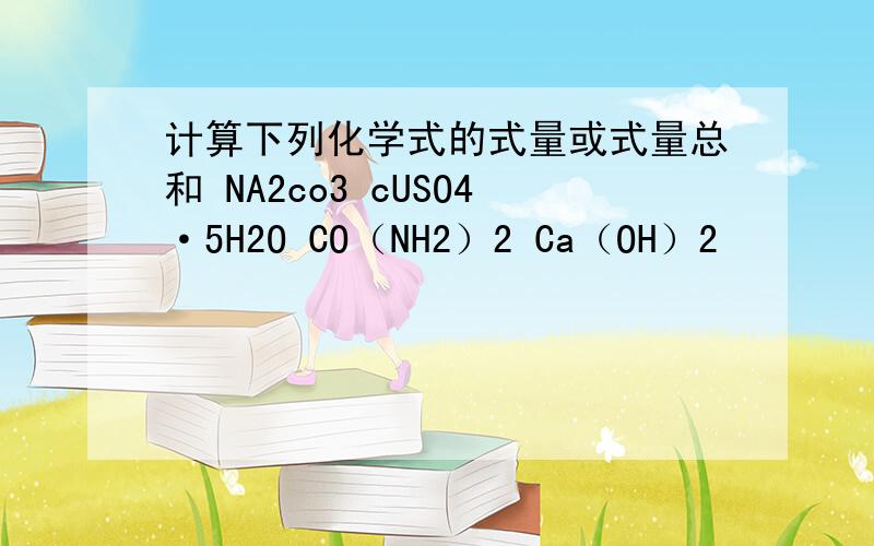 计算下列化学式的式量或式量总和 NA2co3 cUSO4·5H2O CO（NH2）2 Ca（OH）2