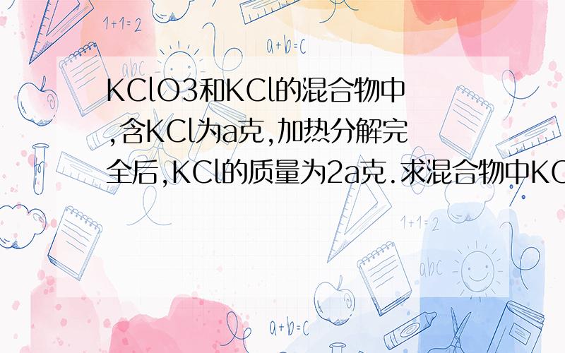 KClO3和KCl的混合物中,含KCl为a克,加热分解完全后,KCl的质量为2a克.求混合物中KClO3和KCl的质量比是多...KClO3和KCl的混合物中,含KCl为a克,加热分解完全后,KCl的质量为2a克.求混合物中KClO3和KCl的质量