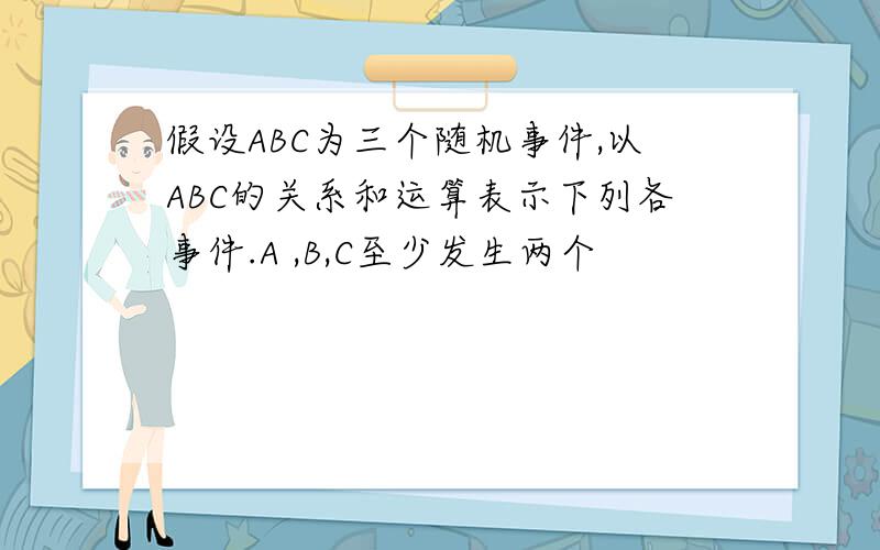 假设ABC为三个随机事件,以ABC的关系和运算表示下列各事件.A ,B,C至少发生两个