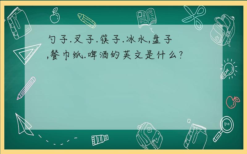 勺子.叉子.筷子.冰水,盘子,餐巾纸.啤酒的英文是什么?
