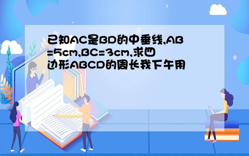 已知AC是BD的中垂线,AB=5cm,BC=3cm,求四边形ABCD的周长我下午用