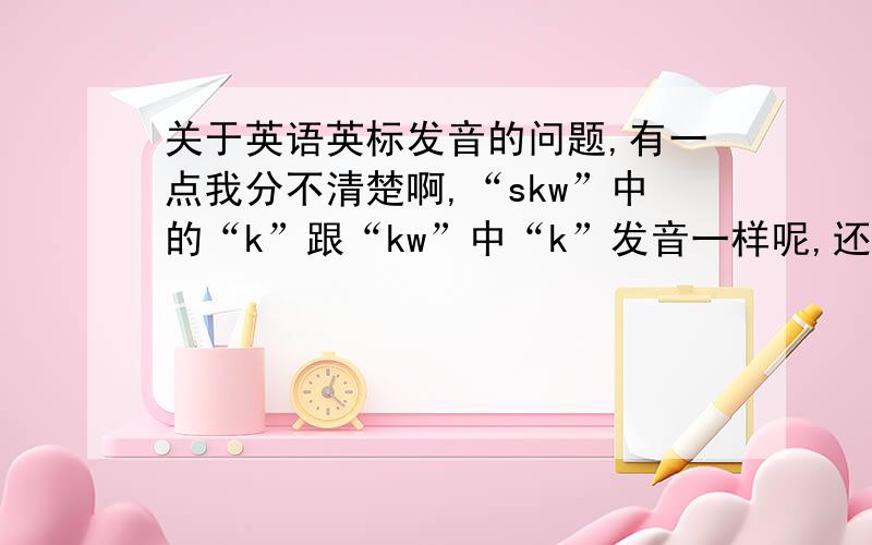 关于英语英标发音的问题,有一点我分不清楚啊,“skw”中的“k”跟“kw”中“k”发音一样呢,还是跟“sk”中的“k”发音一样?括号内的字母指的就是音标,不是单词中的字母.