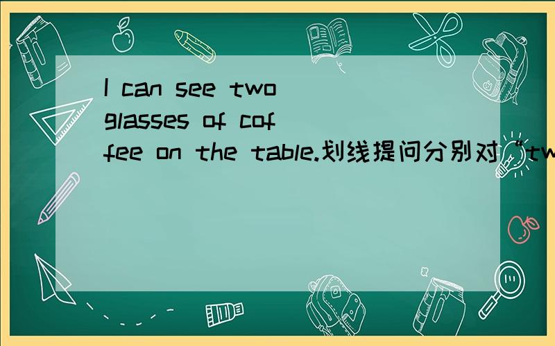 I can see two glasses of coffee on the table.划线提问分别对“two”“two glasses of”提问,问句是什么