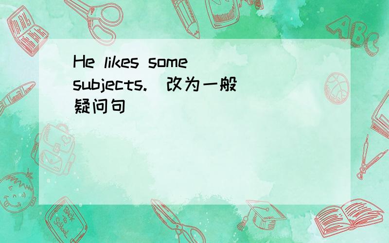 He likes some subjects.(改为一般疑问句)