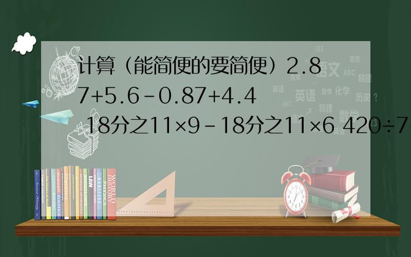 计算（能简便的要简便）2.87+5.6-0.87+4.4 18分之11×9-18分之11×6 420÷7÷6计算（能简便的要简便）2.87+5.6-0.87+4.4 18分之11×9-18分之11×6 420÷7÷610分之9-（4分之1+20分之7） （8分之7-16分之5）×（9分之5+3