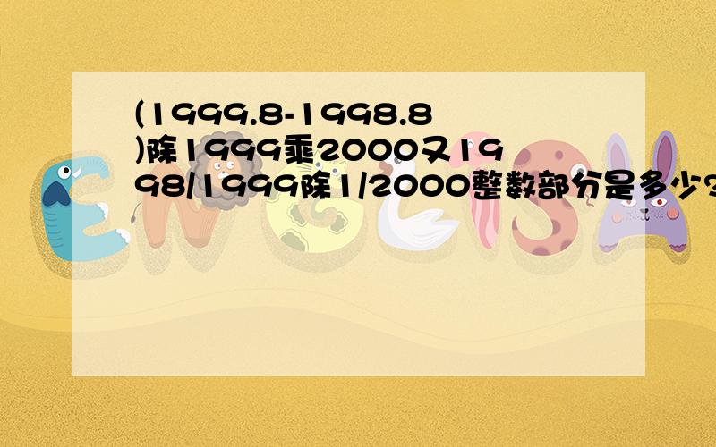 (1999.8-1998.8)除1999乘2000又1998/1999除1/2000整数部分是多少?