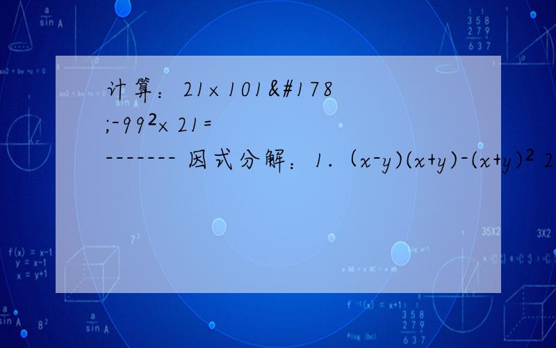 计算：21×101²-99²×21=------- 因式分解：1.（x-y)(x+y)-(x+y)² 2.（-2a-1）（3a-2）计算：21×101²-99²×21=------- 因式分解：1.（x-y)(x+y)-(x+y)² 2.（-2a-1)(3a-2)+(-2a+3)² 计算：1.20021021