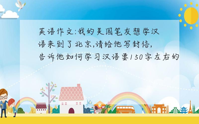 英语作文:我的美国笔友想学汉语来到了北京,请给他写封信,告诉他如何学习汉语要150字左右的