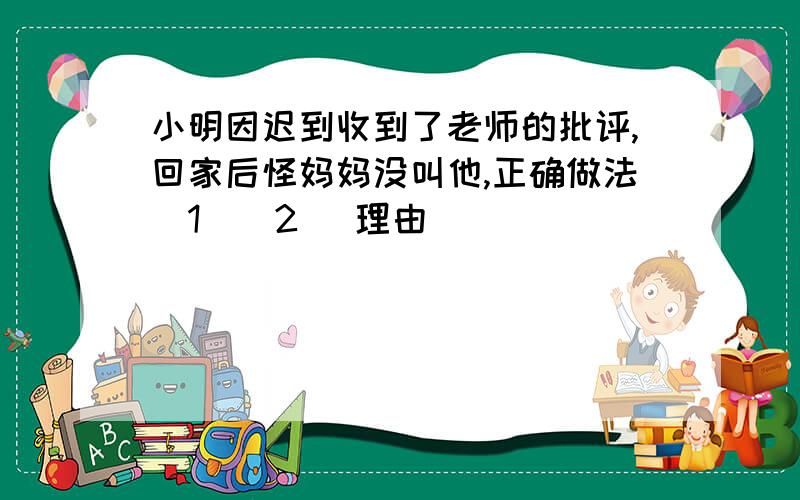 小明因迟到收到了老师的批评,回家后怪妈妈没叫他,正确做法(1)(2) 理由