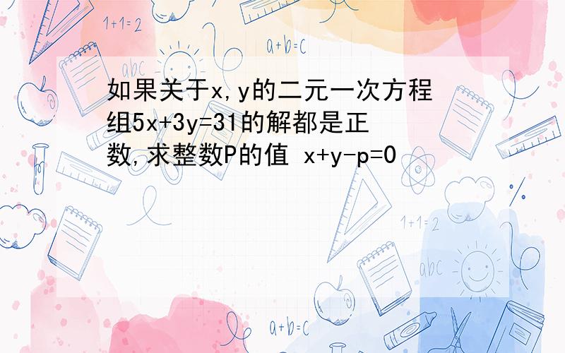 如果关于x,y的二元一次方程组5x+3y=31的解都是正数,求整数P的值 x+y-p=0